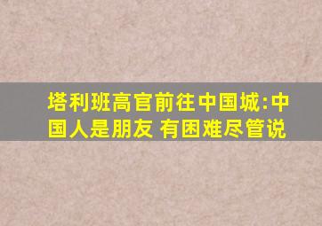 塔利班高官前往中国城:中国人是朋友 有困难尽管说